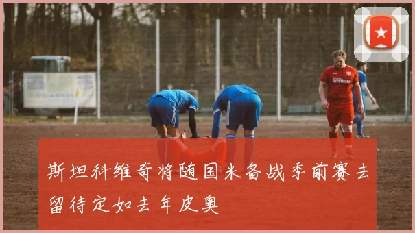 斯坦科维奇将随国米备战季前赛去留待定如去年皮奥