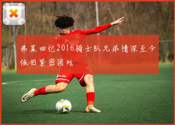 弗莱回忆2016骑士队兄弟情深至今依旧紧密团结