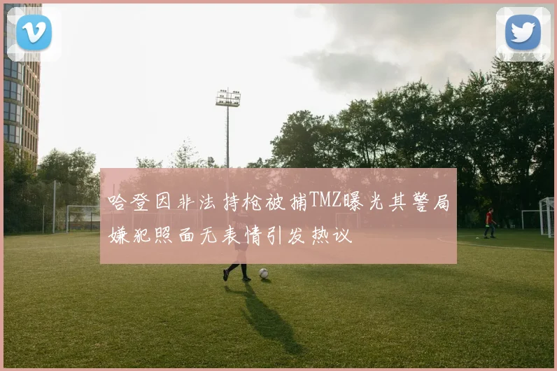 哈登因非法持枪被捕TMZ曝光其警局嫌犯照面无表情引发热议