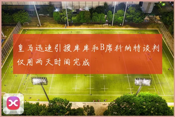 皇马迅速引援库库和B席科纳特谈判仅用两天时间完成