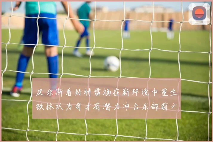 皮尔斯看好特雷杨在新环境中重生铁林认为奇才有潜力冲击东部前六名
