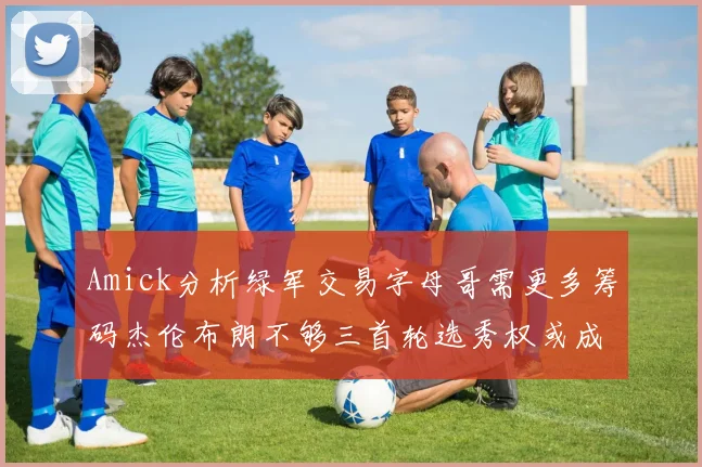 Amick分析绿军交易字母哥需更多筹码杰伦布朗不够三首轮选秀权或成关键