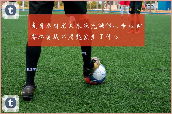 麦肯尼对尤文未来充满信心专注世界杯备战不清楚发生了什么