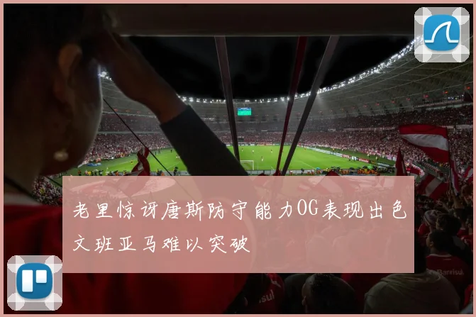 老里惊讶唐斯防守能力OG表现出色文班亚马难以突破