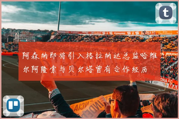 阿森纳即将引入格拉纳达总监哈维尔阿隆索与贝尔塔曾有合作经历