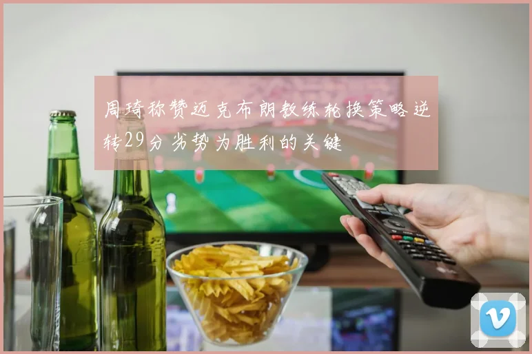周琦称赞迈克布朗教练轮换策略逆转29分劣势为胜利的关键