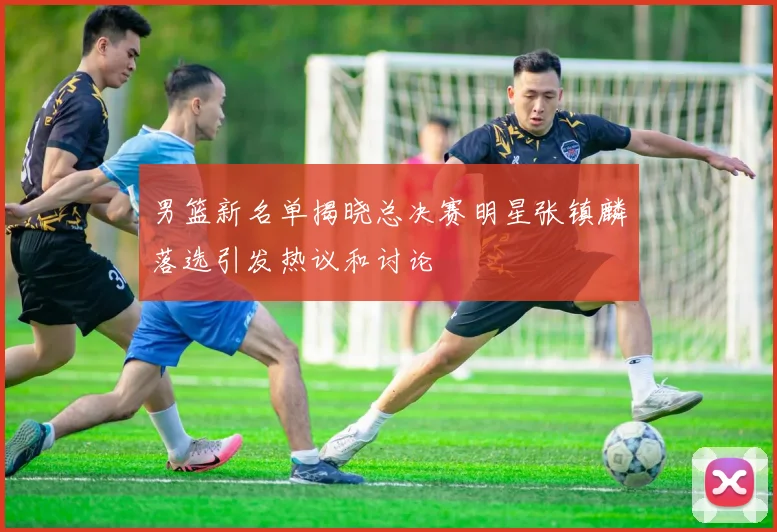 男篮新名单揭晓总决赛明星张镇麟落选引发热议和讨论