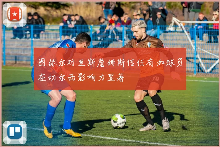 图赫尔对里斯詹姆斯信任有加球员在切尔西影响力显著