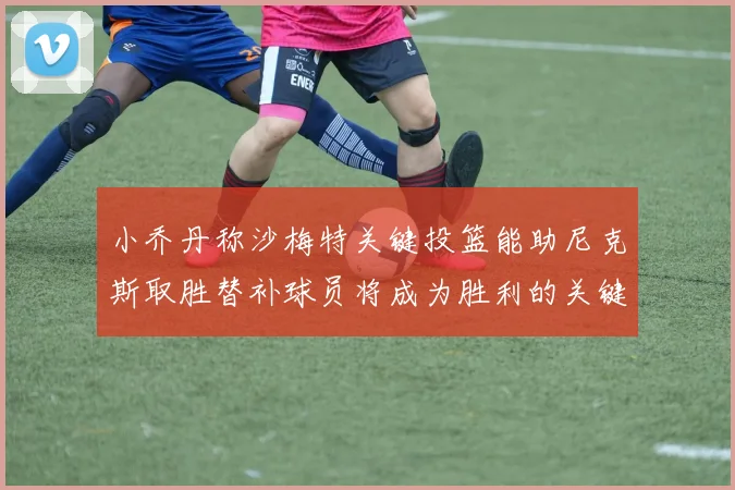 小乔丹称沙梅特关键投篮能助尼克斯取胜替补球员将成为胜利的关键因素