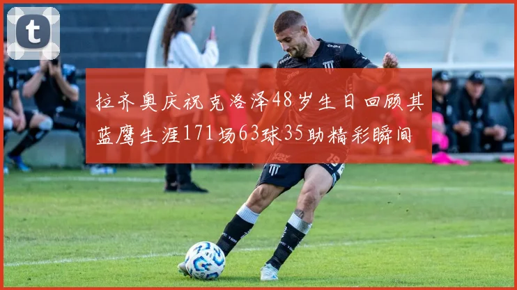 拉齐奥庆祝克洛泽48岁生日回顾其蓝鹰生涯171场63球35助精彩瞬间